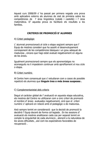 Aquest curs 2008/09 s’ ha passat per primera vegada una prova
amb aplicadors externs als alumnes de sisè de primària sobre les
competències de l’ àrea lingüística (català i castellà) i l’ àrea
matemàtica. D’ aquesta prova es facilitarà els resultats a les
famílies.


            CRITERIS DE PROMOCIÓ D’ ALUMNES

A) Criteri pedagògic

L’ alumnat promocionarà al cicle o etapa següent sempre que l’
Equip de mestres consideri que ha assolit el desenvolupament
corresponent de les competències bàsiques i un grau adequat de
maduresa , encara que hagi estat avaluat negativament en alguna
de les àrees.

Igualment promocionarà sempre que els aprenentatges no
aconseguits no li impedeixin continuar amb aprofitament el nou cicle
o etapa.

B) Criteri numèric

Al Centre hem consensuat que s’ estudiaran com a casos de possible
repetició els alumnes que tinguin tres o més àrees suspeses .


C) Complementarietat dels criteris

Degut al caràcter global de l’ avaluació en aquesta etapa educativa,
els mestres del Centre no utilitzaran com a únic criteri de promoció
el nombre d’ àrees avaluades negativament, sinó que el criteri
numèric s’ aplicarà en relació amb el pedagògic o de maduresa.

Això sempre tenint en consideració que la decisió de promoció la
decidirà l’ Equip docent de forma col·legiada . En les sessions d’
avaluació els mestres analitzaran cada cas per separat tenint en
compte la singularitat de cada alumne/a , atenent a la naturalesa de
les seves dificultats , així com les expectatives favorables de
recuperació .
 