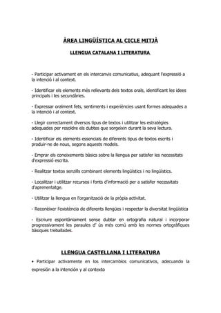 ÀREA LINGÜÍSTICA AL CICLE MITJÀ

                     LLENGUA CATALANA I LITERATURA



- Participar activament en els intercanvis comunicatius, adequant l'expressió a
la intenció i al context.

- Identificar els elements més rellevants dels textos orals, identificant les idees
principals i les secundàries.

- Expressar oralment fets, sentiments i experiències usant formes adequades a
la intenció i al context.

- Llegir correctament diversos tipus de textos i utilitzar les estratègies
adequades per resoldre els dubtes que sorgeixin durant la seva lectura.

- Identificar els elements essencials de diferents tipus de textos escrits i
produir-ne de nous, segons aquests models.

- Emprar els coneixements bàsics sobre la llengua per satisfer les necessitats
d'expressió escrita.

- Realitzar textos senzills combinant elements lingüístics i no lingüístics.

- Localitzar i utilitzar recursos i fonts d'informació per a satisfer necessitats
d'aprenentatge.

- Utilitzar la llengua en l'organització de la pròpia activitat.

- Reconèixer l'existència de diferents llengües i respectar la diversitat lingüística

- Escriure espontàniament sense dubtar en ortografia natural i incorporar
progressivament les paraules d’ ús més comú amb les normes ortogràfiques
bàsiques treballades.




                LLENGUA CASTELLANA I LITERATURA
• Participar activamente en los intercambios comunicativos, adecuando la
expresión a la intención y al contexto
 
