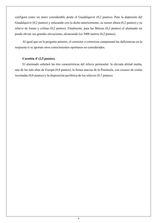 4
configura como un muro considerable desde el Guadalquivir (0,2 puntos). Para la depresión del
Guadalquivir (0,2 puntos) y enlazando con lo dicho anteriormente, su menor altura (0,2 puntos) y su
relieve de lomas y colinas (0,2 puntos). Finalmente, para las Béticas (0,2 puntos) el alumnado no
puede obviar sus grandes elevaciones, alcanzando los 3000 metros (0,2 puntos).
Al igual que en la pregunta anterior, el corrector o correctora compensará las deficiencias en la
respuesta si se aportan otros conocimientos oportunos no considerados.
Cuestión 4ª (2,5 puntos).
El alumnado señalará las tres características del relieve peninsular: la elevada altitud media,
una de las más altas de Europa (0,8 puntos); la forma maciza de la Península, con escasez de costas
recortadas (0,8 puntos) y la disposición periférica de los relieves (0,7 puntos).
 