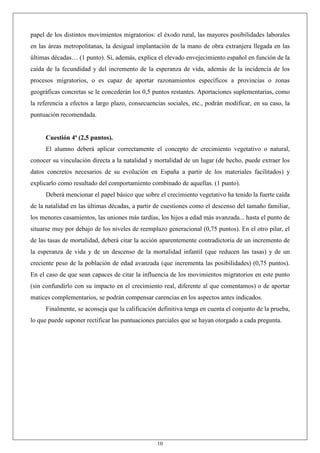 10
papel de los distintos movimientos migratorios: el éxodo rural, las mayores posibilidades laborales
en las áreas metropolitanas, la desigual implantación de la mano de obra extranjera llegada en las
últimas décadas… (1 punto). Si, además, explica el elevado envejecimiento español en función de la
caída de la fecundidad y del incremento de la esperanza de vida, además de la incidencia de los
procesos migratorios, o es capaz de aportar razonamientos específicos a provincias o zonas
geográficas concretas se le concederán los 0,5 puntos restantes. Aportaciones suplementarias, como
la referencia a efectos a largo plazo, consecuencias sociales, etc., podrán modificar, en su caso, la
puntuación recomendada.
Cuestión 4ª (2,5 puntos).
El alumno deberá aplicar correctamente el concepto de crecimiento vegetativo o natural,
conocer su vinculación directa a la natalidad y mortalidad de un lugar (de hecho, puede extraer los
datos concretos necesarios de su evolución en España a partir de los materiales facilitados) y
explicarlo como resultado del comportamiento combinado de aquellas. (1 punto).
Deberá mencionar el papel básico que sobre el crecimiento vegetativo ha tenido la fuerte caída
de la natalidad en las últimas décadas, a partir de cuestiones como el descenso del tamaño familiar,
los menores casamientos, las uniones más tardías, los hijos a edad más avanzada... hasta el punto de
situarse muy por debajo de los niveles de reemplazo generacional (0,75 puntos). En el otro pilar, el
de las tasas de mortalidad, deberá citar la acción aparentemente contradictoria de un incremento de
la esperanza de vida y de un descenso de la mortalidad infantil (que reducen las tasas) y de un
creciente peso de la población de edad avanzada (que incrementa las posibilidades) (0,75 puntos).
En el caso de que sean capaces de citar la influencia de los movimientos migratorios en este punto
(sin confundirlo con su impacto en el crecimiento real, diferente al que comentamos) o de aportar
matices complementarios, se podrán compensar carencias en los aspectos antes indicados.
Finalmente, se aconseja que la calificación definitiva tenga en cuenta el conjunto de la prueba,
lo que puede suponer rectificar las puntuaciones parciales que se hayan otorgado a cada pregunta.
 