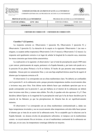 4
COMISSIÓ GESTORA DE LES PROVES D’ACCÉS A LA UNIVERSITAT
COMISIÓN GESTORA DE LAS PRUEBAS DE ACCESO A LA UNIVERSIDAD
PROVES D’ACCÉS A LA UNIVERSITAT PRUEBAS DE ACCESO A LA UNIVERSIDAD
CONVOCATÒRIA: JUNY 2014 CONVOCATORIA: JUNIO 2014
GEOGRAFIA GEOGRAFÍA
CRITERIS DE CORRECCIÓ / CRITERIOS DE CORRECCIÓN
Cuestión 1ª (2,5 puntos).
La respuesta correcta es: Observatorio 1 (posición H), Observatorio 2 (posición F) y
Observatorio 3 (posición E). La duración de la sequía es la siguiente: Observatorio 1 (un mes o
ninguno, se aceptan ambas respuestas); Observatorio 2 (4 ó 5 meses) y Observatorio 3 (2 meses). La
respuesta será igualmente correcta si en lugar de señalar la longitud de la estación seca, menciona
los meses concretos que tienen dicha característica.
La explicación es la siguiente: el observatorio 1 por el total de precipitación anual (1909 mm)
y por carecer, prácticamente de sequía, pertenece a la España húmeda y, por tanto solo puede ser o
la posición D (en pleno Pirineo) o la H en Galicia. El hecho de que presente unas temperaturas
templadas –frescas pero no sumamente frías- y con una baja amplitud térmica anual ha de sugerir al
alumno que la respuesta correcta es H.
El observatorio 2 se corresponde con un clima mediterráneo claro. No debería ser confundido
con la posición E- en la submeseta norte- porque presenta temperaturas medias excesivamente altas
e inviernos muy poco fríos. Esta última razón debería hacer que estudiante apreciara que no se
puede corresponder con la posición C, que por hallarse en el interior de la submeseta sur deberá
tener inviernos más fríos y veranos más cálidos. Por ello, le quedan solo dos opciones: G y F. Para
decidirse deberá fijarse en la magnitud de la precipitación total que le ha de hacer decidirse por la
estación de las Baleares ya que las precipitaciones de Almería han de ser significativamente
menores.
El observatorio 3 se corresponde con un clima mediterráneo continentalizado y, dadas sus
bajas temperaturas invernales y sus no excesivamente altas temperaturas estivales debe hacer pensar
al alumno que se trata de un sector de la submeseta norte. No es aceptable que lo relacione con la
España húmeda –no alcanza niveles de precipitación suficientes- ni tampoco con la mediterránea
costera –es excesivamente fría en invierno-, ni con el mediterráneo continental de la submeseta sur
dado que, en ese caso, las temperaturas veraniegas deberían ser mayores.
 