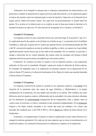 5
Valoración: Se le otorgará la máxima nota si relaciona correctamente los observatorios y las
posiciones y también la duración de la sequía estival en cada observatorio y en la explicación aporta
al menos dos razones como las expuestas para su toma de decisión. Cada error en la duración de la
sequía estival valdrá 0,25 puntos menos. Por cada error de posicionamiento se restará hasta 0,6
puntos. Si se acierta en la relación pero no se explica en qué se basa para tomar la decisión se le
restarán 0,3 puntos en cada caso. El valor máximo de la pregunta son 2,5 puntos y el mínimo 0.
Cuestión 2ª (2,5 puntos).
La respuesta correcta es que el periodo estival seco será más largo en la posición 1 que en 2.
La explicación que ha de exponer se ha de basar en el hecho de que 1 se encuentra tras la Cordillera
Cantábrica y, dado que el grueso de los vientos que aportan lluvias a la Península proceden del NW
o del W, esta posición queda en un área de sombra orográfica, es decir, un espacio en el que habrán
significativamente menos lluvias que al otro lado de las montañas. Por el contrario, la posición 2,
situada a barlovento de los vientos húmedos del océano sobre las montañas del Sistema Central
registrará más lluvias que las áreas circundantes por este mismo motivo.
Evaluación: Se evaluará con hasta 2,5 puntos si da la respuesta correcta y una explicación
coherente en línea con lo comentado. Otorgará 1 punto por acertar la ubicación de forma correcta.
El evaluador irá bajándole nota si la explicación no presenta relación con la disposición de los
relieves (hasta 0,75 puntos) y la dirección dominantes de los flujos de vientos que aportan humedad
y lluvias (hasta 0,75 puntos).
Cuestión 3ª (2,5 puntos).
La respuesta correcta ha de centrar la cuestión en los siguientes aspectos: a) la latitud, b) la
situación de la península entre dos masas de agua (Atlántico y Mediterráneo) y la propia
configuración de la península, con una amplia área elevada en su interior. Ello establece una clara
diferencia entre los espacios costeros, influenciados por la oceanidad, y las áreas interiores afectadas
por los fenómenos de continentalidad (exageración de las temperaturas -frías y cálidas- tanto en
verano como en invierno), c) relieve, centrando en dos cuestiones fundamentales: (I) la orientación
respecto a los flujos zonales asociados a los vientos del oeste (en realidad a los vientos que
proceden del cuadrante que va del NW al SW) y, (II) la altitud que influye de forma directa en la
temperatura.
Evaluación: se otorgarán hasta 2,5 puntos si centra la explicación en estos cuatro factores se le
otorgará la máxima puntuación. Por cada uno de estos aspectos que no tome en consideración se le
restará 0,65 puntos. Se evaluará de forma positiva la coherencia y madurez en la explicación.
 