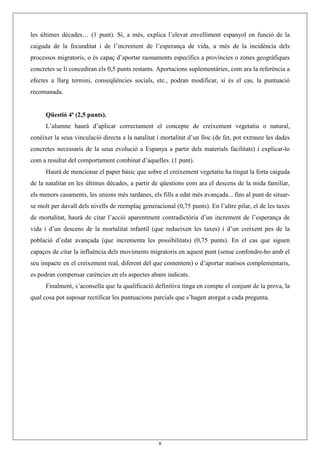 8
les últimes dècades… (1 punt). Si, a més, explica l’elevat envelliment espanyol en funció de la
caiguda de la fecunditat i de l’increment de l’esperança de vida, a més de la incidència dels
processos migratoris, o és capaç d’aportar raonaments específics a províncies o zones geogràfiques
concretes se li concediran els 0,5 punts restants. Aportacions suplementàries, com ara la referència a
efectes a llarg termini, conseqüències socials, etc., podran modificar, si és el cas, la puntuació
recomanada.
Qüestió 4ª (2,5 punts).
L’alumne haurà d’aplicar correctament el concepte de creixement vegetatiu o natural,
conèixer la seua vinculació directa a la natalitat i mortalitat d’un lloc (de fet, pot extraure les dades
concretes necessaris de la seua evolució a Espanya a partir dels materials facilitats) i explicar-lo
com a resultat del comportament combinat d’aquelles. (1 punt).
Haurà de mencionar el paper bàsic que sobre el creixement vegetatiu ha tingut la forta caiguda
de la natalitat en les últimes dècades, a partir de qüestions com ara el descens de la mida familiar,
els menors casaments, les unions més tardanes, els fills a edat més avançada... fins al punt de situar-
se molt per davall dels nivells de reemplaç generacional (0,75 punts). En l’altre pilar, el de les taxes
de mortalitat, haurà de citar l’acció aparentment contradictòria d’un increment de l’esperança de
vida i d’un descens de la mortalitat infantil (que redueixen les taxes) i d’un creixent pes de la
població d’edat avançada (que incrementa les possibilitats) (0,75 punts). En el cas que siguen
capaços de citar la influència dels moviments migratoris en aquest punt (sense confondre-ho amb el
seu impacte en el creixement real, diferent del que comentem) o d’aportar matisos complementaris,
es podran compensar carències en els aspectes abans indicats.
Finalment, s’aconsella que la qualificació definitiva tinga en compte el conjunt de la prova, la
qual cosa pot suposar rectificar les puntuacions parcials que s’hagen atorgat a cada pregunta.
 