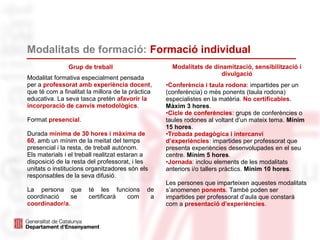 Modalitats de formació: Formació individual
Grup de treball
Modalitat formativa especialment pensada
per a professorat amb experiència docent,
que té com a finalitat la millora de la pràctica
educativa. La seva tasca pretén afavorir la
incorporació de canvis metodològics.
Format presencial.
Durada mínima de 30 hores i màxima de
60, amb un mínim de la meitat del temps
presencial i la resta, de treball autònom.
Els materials i el treball realitzat estaran a
disposició de la resta del professorat, i les
unitats o institucions organitzadores són els
responsables de la seva difusió.
La persona que té les funcions de
coordinació se certificarà com a
coordinador/a.
Modalitats de dinamització, sensibilització i
divulgació
•Conferència i taula rodona: impartides per un
(conferència) o més ponents (taula rodona)
especialistes en la matèria. No certificables.
Màxim 3 hores.
•Cicle de conferències: grups de conferències o
taules rodones al voltant d’un mateix tema. Mínim
15 hores.
•Trobada pedagògica i intercanvi
d’experiències: impartides per professorat que
presenta experiències desenvolupades en el seu
centre. Mínim 5 hores.
•Jornada: inclou elements de les modalitats
anteriors i/o tallers pràctics. Mínim 10 hores.
Les persones que imparteixen aquestes modalitats
s’anomenen ponents. També poden ser
impartides per professorat d’aula que constarà
com a presentació d’experiències.
 