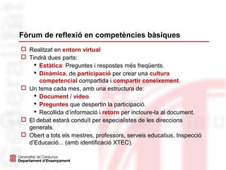 Fòrum de reflexió en competències bàsiques
 Realitzat en entorn virtual
 Tindrà dues parts:
 Estàtica: Preguntes i respostes més freqüents.
 Dinàmica, de participació per crear una cultura
competencial compartida i compartir coneixement.
 Un tema cada mes, amb una estructura de:
 Document / vídeo.
 Preguntes que despertin la participació.
 Recollida d’informació i retorn per incloure-la al document.
 El debat estarà conduït per especialistes de les direccions
generals.
 Obert a tots els mestres, professors, serveis educatius, Inspecció
d’Educació... (amb identificació XTEC).
 