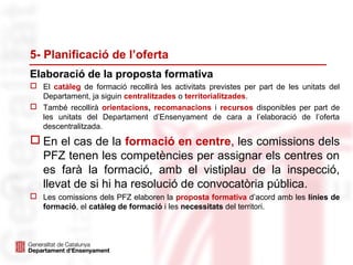 Elaboració de la proposta formativa
5- Planificació de l’oferta
 El catàleg de formació recollirà les activitats previstes per part de les unitats del
Departament, ja siguin centralitzades o territorialitzades.
 També recollirà orientacions, recomanacions i recursos disponibles per part de
les unitats del Departament d’Ensenyament de cara a l’elaboració de l’oferta
descentralitzada.
 En el cas de la formació en centre, les comissions dels
PFZ tenen les competències per assignar els centres on
es farà la formació, amb el vistiplau de la inspecció,
llevat de si hi ha resolució de convocatòria pública.
 Les comissions dels PFZ elaboren la proposta formativa d’acord amb les línies de
formació, el catàleg de formació i les necessitats del territori.
 