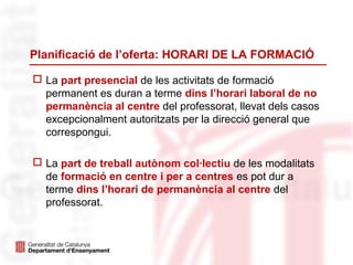 Planificació de l’oferta: HORARI DE LA FORMACIÓ
 La part presencial de les activitats de formació
permanent es duran a terme dins l’horari laboral de no
permanència al centre del professorat, llevat dels casos
excepcionalment autoritzats per la direcció general que
correspongui.
 La part de treball autònom col·lectiu de les modalitats
de formació en centre i per a centres es pot dur a
terme dins l’horari de permanència al centre del
professorat.
 