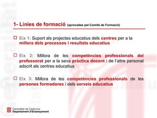 1- Línies de formació (aprovades pel Comitè de Formació)
 Eix 1: Suport als projectes educatius dels centres per a la
millora dels processos i resultats educatius
 Eix 2: Millora de les competències professionals del
professorat per a la seva pràctica docent i de l’altre personal
adscrit als centres educatius
 Eix 3: Millora de les competències professionals de les
persones formadores i dels serveis educatius
 