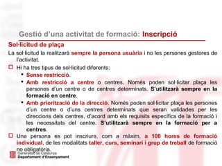 Gestió d’una activitat de formació: Inscripció
Sol·licitud de plaça
La sol·licitud la realitzarà sempre la persona usuària i no les persones gestores de
l’activitat.
 Hi ha tres tipus de sol·licitud diferents:
 Sense restricció.
 Amb restricció a centre o centres. Només poden sol·licitar plaça les
persones d’un centre o de centres determinats. S’utilitzarà sempre en la
formació en centre.
 Amb priorització de la direcció. Només poden sol·licitar plaça les persones
d’un centre o d’uns centres determinats que seran validades per les
direccions dels centres, d’acord amb els requisits específics de la formació i
les necessitats del centre. S’utilitzarà sempre en la formació per a
centres.
 Una persona es pot inscriure, com a màxim, a 100 hores de formació
individual, de les modalitats taller, curs, seminari i grup de treball de formació
no obligatòria.
 