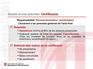 Gestió d’una activitat: Certificació
 Requisits:
 Assistència mínima al 80% de les sessions presencials.
 Avaluació positiva de totes les tasques d’aprofitament.
(Totes les modalitats de formació, llevat de les modalitats de
dinamització, sensibilització i divulgació. )
Responsabilitat: Persona formadora / coordinadora
Lliurament a les persones gestores de l’acta final
 Definició dels motius de no certificació:
 No presentat/da
 Abandonament
 Baixa comunicada
 No assoliment
 