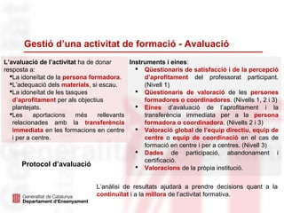 Gestió d’una activitat de formació - Avaluació
L’avaluació de l’activitat ha de donar
resposta a:
La idoneïtat de la persona formadora.
L’adequació dels materials, si escau.
La idoneïtat de les tasques
d’aprofitament per als objectius
plantejats.
Les aportacions més rellevants
relacionades amb la transferència
immediata en les formacions en centre
i per a centre.
Instruments i eines:
 Qüestionaris de satisfacció i de la percepció
d’aprofitament del professorat participant.
(Nivell 1)
 Qüestionaris de valoració de les persones
formadores o coordinadores. (Nivells 1, 2 i 3)
 Eines d’avaluació de l’aprofitament i la
transferència immediata per a la persona
formadora o coordinadora. (Nivells 2 i 3)
 Valoració global de l’equip directiu, equip de
centre o equip de coordinació en el cas de
formació en centre i per a centres. (Nivell 3)
 Dades de participació, abandonament i
certificació.
 Valoracions de la pròpia institució.
L’anàlisi de resultats ajudarà a prendre decisions quant a la
continuïtat i a la millora de l’activitat formativa.
Protocol d’avaluació
 