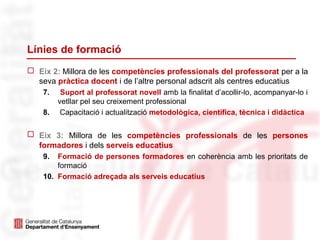 Línies de formació
 Eix 2: Millora de les competències professionals del professorat per a la
seva pràctica docent i de l’altre personal adscrit als centres educatius
7. Suport al professorat novell amb la finalitat d’acollir-lo, acompanyar-lo i
vetllar pel seu creixement professional
8. iCapacitació i actualització metodològica, científica, tècnica i didàctica
 Eix 3: Millora de les competències professionals de les persones
formadores i dels serveis educatius
9. Formació de persones formadores en coherència amb les prioritats de
formació
10. Formació adreçada als serveis educatius
 