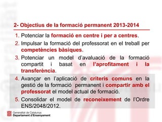 2- Objectius de la formació permanent 2013-2014
1. Potenciar la formació en centre i per a centres.
2. Impulsar la formació del professorat en el treball per
competències bàsiques.
3. Potenciar un model d’avaluació de la formació
compartit i basat en l’aprofitament i la
transferència.
4. Avançar en l’aplicació de criteris comuns en la
gestió de la formació permanent i compartir amb el
professorat el model actual de formació.
5. Consolidar el model de reconeixement de l’Ordre
ENS/2048/2012.
 