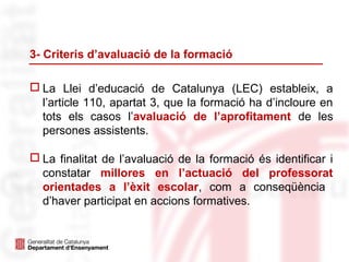 3- Criteris d’avaluació de la formació
 La Llei d’educació de Catalunya (LEC) estableix, a
l’article 110, apartat 3, que la formació ha d’incloure en
tots els casos l’avaluació de l’aprofitament de les
persones assistents.
 La finalitat de l’avaluació de la formació és identificar i
constatar millores en l’actuació del professorat
orientades a l’èxit escolar, com a conseqüència
d’haver participat en accions formatives.
 