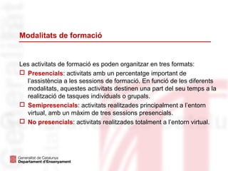 Modalitats de formació
Les activitats de formació es poden organitzar en tres formats:
 Presencials: activitats amb un percentatge important de
l’assistència a les sessions de formació. En funció de les diferents
modalitats, aquestes activitats destinen una part del seu temps a la
realització de tasques individuals o grupals.
 Semipresencials: activitats realitzades principalment a l’entorn
virtual, amb un màxim de tres sessions presencials.
 No presencials: activitats realitzades totalment a l’entorn virtual.
 