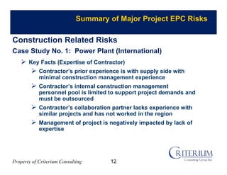 Property of Criterium Consulting
Summary of Major Project EPC Risks
Construction Related Risks
Case Study No. 1: Power Plant (International)
 Key Facts (Expertise of Contractor)
 Contractor’s prior experience is with supply side with
minimal construction management experience
 Contractor’s internal construction management
personnel pool is limited to support project demands and
must be outsourced
 Contractor’s collaboration partner lacks experience with
similar projects and has not worked in the region
 Management of project is negatively impacted by lack of
expertise
12
 