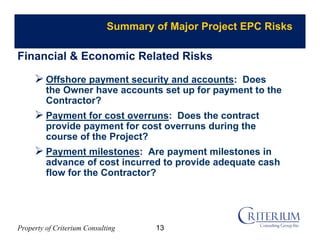 Property of Criterium Consulting
Summary of Major Project EPC Risks
 Offshore payment security and accounts: Does
the Owner have accounts set up for payment to the
Contractor?
 Payment for cost overruns: Does the contract
provide payment for cost overruns during the
course of the Project?
 Payment milestones: Are payment milestones in
advance of cost incurred to provide adequate cash
flow for the Contractor?
Financial & Economic Related Risks
13
 