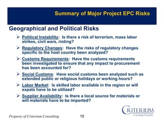 Property of Criterium Consulting
Summary of Major Project EPC Risks
 Political Instability: Is there a risk of terrorism, mass labor
strikes, civil wars, rioting?
 Regulatory Changes: Have the risks of regulatory changes
specific to the host country been analyzed?
 Customs Requirements: Have the customs requirements
been investigated to ensure that any impact to procurement
has been accounted for?
 Social Customs: Have social customs been analyzed such as
extended public or religious holidays or working hours?
 Labor Market: Is skilled labor available in the region or will
expats have to be utilized?
 Supplier Availability: Is there a local source for materials or
will materials have to be imported?
Geographical and Political Risks
15
 