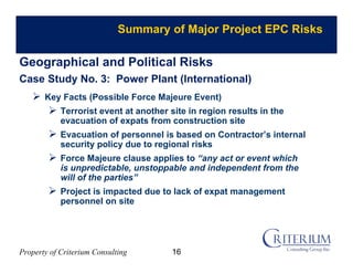 Property of Criterium Consulting
Summary of Major Project EPC Risks
Geographical and Political Risks
Case Study No. 3: Power Plant (International)
 Key Facts (Possible Force Majeure Event)
 Terrorist event at another site in region results in the
evacuation of expats from construction site
 Evacuation of personnel is based on Contractor’s internal
security policy due to regional risks
 Force Majeure clause applies to “any act or event which
is unpredictable, unstoppable and independent from the
will of the parties”
 Project is impacted due to lack of expat management
personnel on site
16
 