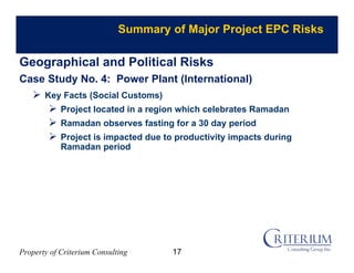 Property of Criterium Consulting
Summary of Major Project EPC Risks
 Key Facts (Social Customs)
 Project located in a region which celebrates Ramadan
 Ramadan observes fasting for a 30 day period
 Project is impacted due to productivity impacts during
Ramadan period
Geographical and Political Risks
Case Study No. 4: Power Plant (International)
17
 