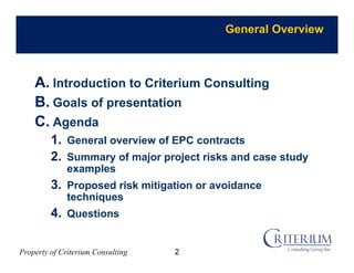Property of Criterium Consulting
General Overview
A. Introduction to Criterium Consulting
B. Goals of presentation
C. Agenda
1. General overview of EPC contracts
2. Summary of major project risks and case study
examples
3. Proposed risk mitigation or avoidance
techniques
4. Questions
2
 