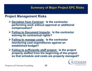 Property of Criterium Consulting
Summary of Major Project EPC Risks
 Deviation from Contract: Is the contractor
performing work without approval or additional
compensation?
 Failing to Document Impacts: Is the contractor
waiving its contractual rights?
 Failing to manage costs: Is the contractor
monitoring cost expenditures against an
established budget?
 Failing to sufficiently staff project: Is the project
properly staffed from the beginning of the project
so that schedule and costs are properly managed?
Project Management Risks
20
 