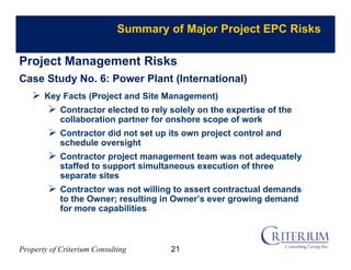 Property of Criterium Consulting
Summary of Major Project EPC Risks
Project Management Risks
Case Study No. 6: Power Plant (International)
 Key Facts (Project and Site Management)
 Contractor elected to rely solely on the expertise of the
collaboration partner for onshore scope of work
 Contractor did not set up its own project control and
schedule oversight
 Contractor project management team was not adequately
staffed to support simultaneous execution of three
separate sites
 Contractor was not willing to assert contractual demands
to the Owner; resulting in Owner’s ever growing demand
for more capabilities
21
 