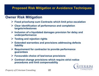 Property of Criterium Consulting
Proposed Risk Mitigation or Avoidance Techniques
 Fixed price/lump sum Contracts which limit price escalation
 Clear identification of performance and completion
targets/milestones
 Inclusion of a liquidated damages provision for delay and
underperformance
 Testing and rejection rights
 Extended warranties and provisions addressing defects
liability
 Requirement for contractor to provide performance
guarantees
 Favourable choice of law/venue provisions
 Contract change provisions which require strict notice
procedures and limit compensability
Owner Risk Mitigation
22
 