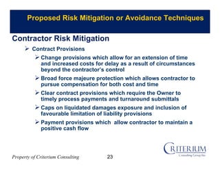 Property of Criterium Consulting
Proposed Risk Mitigation or Avoidance Techniques
 Contract Provisions
Change provisions which allow for an extension of time
and increased costs for delay as a result of circumstances
beyond the contractor’s control
Broad force majeure protection which allows contractor to
pursue compensation for both cost and time
Clear contract provisions which require the Owner to
timely process payments and turnaround submittals
Caps on liquidated damages exposure and inclusion of
favourable limitation of liability provisions
Payment provisions which allow contractor to maintain a
positive cash flow
Contractor Risk Mitigation
23
 