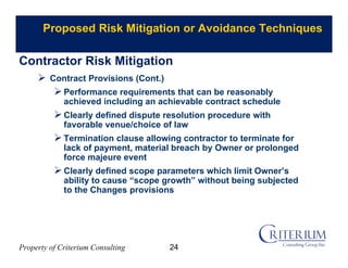 Property of Criterium Consulting
Proposed Risk Mitigation or Avoidance Techniques
 Contract Provisions (Cont.)
Performance requirements that can be reasonably
achieved including an achievable contract schedule
Clearly defined dispute resolution procedure with
favorable venue/choice of law
Termination clause allowing contractor to terminate for
lack of payment, material breach by Owner or prolonged
force majeure event
Clearly defined scope parameters which limit Owner’s
ability to cause “scope growth” without being subjected
to the Changes provisions
Contractor Risk Mitigation
24
 
