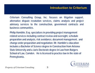 Property of Criterium Consulting
Introduction to Criterium
Criterium Consulting Group, Inc. focuses on litigation support,
alternative dispute resolution services, claims analysis and project
advisory services to the construction, government contracts and
business communities.
Philip Hamblin, Esq. specializes in providing project management
related services including contract review and oversight, schedule
preparation and analysis, risk avoidance, document management, and
change order preparation and negotiation. Mr. Hamblin’s education
includes a Bachelor of Science degree in Construction from Arizona
State University and a Juris Doctorate degree in Law from Rutgers
School of Law, Camden. He is licensed to practice law in the state of
Pennsylvania.
3
 