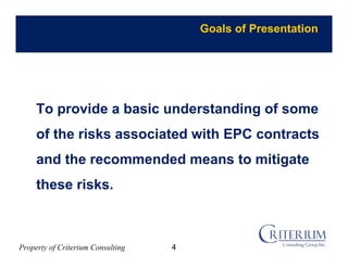 Property of Criterium Consulting
Goals of Presentation
To provide a basic understanding of some
of the risks associated with EPC contracts
and the recommended means to mitigate
these risks.
4
 