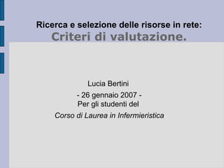 Ricerca e selezione delle risorse in rete: Criteri di valutazione. Lucia Bertini  - 26 gennaio 2007 - Per gli studenti del  Corso di Laurea in Infermieristica 
