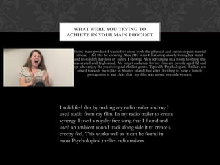 In my main product I wanted to show both the physical and emotion pain mental
illness. I did this by showing Alex (My main Character) slowly losing her mind
and to solidify her loss of sanity I showed Alex screaming in a room to show she
was scared and frightened. My target audience for my film are people aged 12 and
up, who enjoy the psychological thriller genre. Typically Psychological thrillers are
aimed towards men (like in Shutter island) but after deciding to have a female
protagonist it was clear that my film was aimed towards women.
WHAT WERE YOU TRYING TO
ACHIEVE IN YOUR MAIN PRODUCT
I solidified this by making my radio trailer and my I
used audio from my film. In my radio trailer to create
synergy. I used a royalty free song that I found and
used an ambient sound track along side it to create a
creepy feel. This works well as it can be found in
most Psychological thriller radio trailers.
 