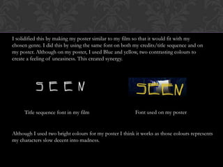 I solidified this by making my poster similar to my film so that it would fit with my
chosen genre. I did this by using the same font on both my credits/title sequence and on
my poster. Although on my poster, I used Blue and yellow, two contrasting colours to
create a feeling of uneasiness. This created synergy.
Title sequence font in my film Font used on my poster
Although I used two bright colours for my poster I think it works as those colours represents
my characters slow decent into madness.
 