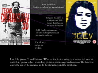 Bold, Bright colours used
on title, making them stand
out to the audience
Singular character in
dark colours. This
shows that they are
the main characters
Use of steel
tongs for
credits.
Eyes not visible.
Making the character seem dark/evil
I used the poster ‘Texas Chainsaw 3D’ as my inspiration as it gave a similar feel to what I
wanted my poster to be. I wanted my poster to seem creepy and ominous. The bold text
draws the eye of the audience as do the star ratings and the certificate.
 