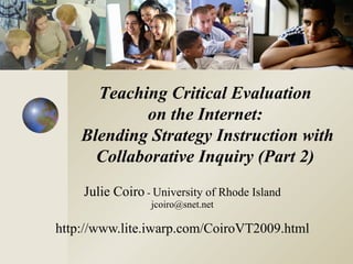 Julie Coiro  -  University of Rhode Island [email_address] http://www.lite.iwarp.com/CoiroVT2009.html Teaching Critical Evaluation  on the Internet:  Blending Strategy Instruction with Collaborative Inquiry (Part 2)  
