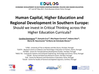 Human Capital, Higher Education and
Regional Development in Southern Europe:
Should we invest in Critical Thinking across the
Higher Education Curricula?
1
ECONOMIC DEVELOPMENT IN SOUTHERN EUROPEAN REGIONS: POLICIES AND HIGHER EDUCATION
25th and 26th May 2017, Porto Business School, Porto, Portugal
Caroline Dominguez123, Gonçalo Cruz14, Rita Payan-Carreira15, Helena Silva16,
Maria M. Nascimento12 & Maria da Felicidade Morais17
1UTAD - University of Trás-os-Montes and Alto Douro, Vila Real, Portugal
2CIDTFF – Research Centre on Didactics and Technology in Education of Trainers, Aveiro, Portugal
3CETRAD - Centre for Transdisciplinary Development Studies, Vila Real, Portugal
4INESC TEC - Institute for Systems and Computer Engineering, Technology and Science, Porto, Portugal
5CECAV - Animal and Veterinary Research Centre, Vila Real, Portugal
6CIIE - Centre for Research and Intervention in Education, Porto, Portugal
7CELGA - Centre for Studies of General and Applied Linguistics, Coimbra, Portugal
 