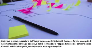 Sostenere la modernizzazione dell’insegnamento nelle Università Europee; fornire una serie di
raccomandazioni e strategie educative per la formazione e l’apprendimento del pensiero critico
in diversi ambiti e discipline, sviluppando le abilità professionali.
 