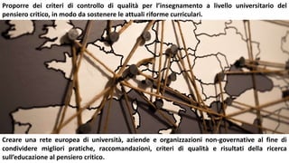 Proporre dei criteri di controllo di qualità per l’insegnamento a livello universitario del
pensiero critico, in modo da sostenere le attuali riforme curriculari.
Creare una rete europea di università, aziende e organizzazioni non-governative al fine di
condividere migliori pratiche, raccomandazioni, criteri di qualità e risultati della ricerca
sull’educazione al pensiero critico.
 