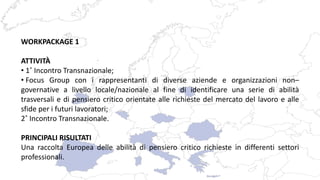 WORKPACKAGE 1
ATTIVITÀ
• 1˚ Incontro Transnazionale;
• Focus Group con i rappresentanti di diverse aziende e organizzazioni non–
governative a livello locale/nazionale al fine di identificare una serie di abilità
trasversali e di pensiero critico orientate alle richieste del mercato del lavoro e alle
sfide per i futuri lavoratori;
2˚ Incontro Transnazionale.
PRINCIPALI RISULTATI
Una raccolta Europea delle abilità di pensiero critico richieste in differenti settori
professionali.
 