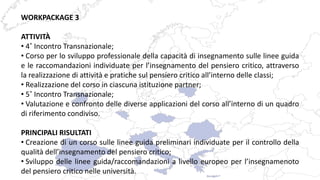 WORKPACKAGE 3
ATTIVITÀ
• 4˚ Incontro Transnazionale;
• Corso per lo sviluppo professionale della capacità di insegnamento sulle linee guida
e le raccomandazioni individuate per l’insegnamento del pensiero critico, attraverso
la realizzazione di attività e pratiche sul pensiero critico all’interno delle classi;
• Realizzazione del corso in ciascuna istituzione partner;
• 5˚ Incontro Transnazionale;
• Valutazione e confronto delle diverse applicazioni del corso all’interno di un quadro
di riferimento condiviso.
PRINCIPALI RISULTATI
• Creazione di un corso sulle linee guida preliminari individuate per il controllo della
qualità dell’insegnamento del pensiero critico;
• Sviluppo delle linee guida/raccomandazioni a livello europeo per l’insegnamenoto
del pensiero critico nelle università.
 