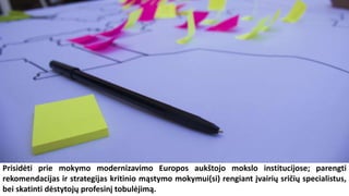 Prisidėti prie mokymo modernizavimo Europos aukštojo mokslo institucijose; parengti
rekomendacijas ir strategijas kritinio mąstymo mokymui(si) rengiant įvairių sričių specialistus,
bei skatinti dėstytojų profesinį tobulėjimą.
 