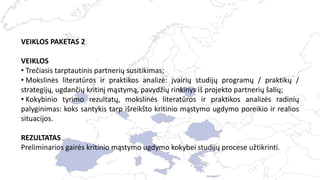 VEIKLOS PAKETAS 2
VEIKLOS
• Trečiasis tarptautinis partnerių susitikimas;
• Mokslinės literatūros ir praktikos analizė: įvairių studijų programų / praktikų /
strategijų, ugdančių kritinį mąstymą, pavydžių rinkinys iš projekto partnerių šalių;
• Kokybinio tyrimo rezultatų, mokslinės literatūros ir praktikos analizės radinių
palyginimas: koks santykis tarp išreikšto kritinio mąstymo ugdymo poreikio ir realios
situacijos.
REZULTATAS
Preliminarios gairės kritinio mąstymo ugdymo kokybei studijų procese užtikrinti.
 