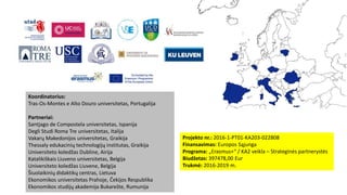 Projekto nr.: 2016-1-PT01-KA203-022808
Finansavimas: Europos Sąjunga
Programa: „Erasmus+“ / KA2 veikla – Strateginės partnerystės
Biudžetas: 397478,00 Eur
Trukmė: 2016-2019 m.
Koordinatorius:
Tras-Os-Montes e Alto Douro universitetas, Portugalija
Partneriai:
Santjago de Compostela universitetas, Ispanija
Degli Studi Roma Tre universitetas, Italija
Vakarų Makedonijos universitetas, Graikija
Thessaly edukacinių technologijų institutas, Graikija
Universiteto koledžas Dubline, Airija
Katalikiškais Liuveno universitetas, Belgija
Universiteto koledžas Liuvene, Belgija
Šiuolaikinių didaktikų centras, Lietuva
Ekonomikos universitetas Prahoje, Čekijos Respublika
Ekonomikos studijų akademija Bukarešte, Rumunija
 