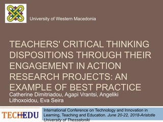 TEACHERS' CRITICAL THINKING
DISPOSITIONS THROUGH THEIR
ENGAGEMENT IN ACTION
RESEARCH PROJECTS: AN
EXAMPLE OF BEST PRACTICE
Catherine Dimitriadou, Agapi Vrantsi, Angeliki
Lithoxoidou, Eva Seira
International Conference on Technology and Innovation in
Learning, Teaching and Education. June 20-22, 2018-Aristotle
University of Thessaloniki
University of Western Macedonia
 