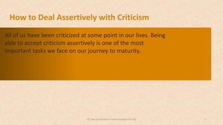 All of us have been criticized at some point in our lives. Being
able to accept criticism assertively is one of the most
important tasks we face on our journey to maturity.
150 Tips on Excellent Communication for Life
 