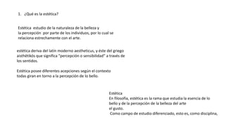1. ¿Qué es la estética?
Estética estudio de la naturaleza de la belleza y
la percepción por parte de los individuos, por lo cual se
relaciona estrechamente con el arte.
estética deriva del latín moderno aestheticus, y éste del griego
aisthētikós que significa “percepción o sensibilidad” a través de
los sentidos.
Estética posee diferentes acepciones según el contexto
todas giran en torno a la percepción de lo bello.
Estética
En filosofía, estética es la rama que estudia la esencia de lo
bello y de la percepción de la belleza del arte
el gusto.
Como campo de estudio diferenciado, esto es, como disciplina,
 