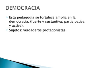    Esta pedagogía se fortalece amplia en la
    democracia. (fuerte y sustantiva; participativa
    y activa).
   Sujetos: verdaderos protagonistas.
 