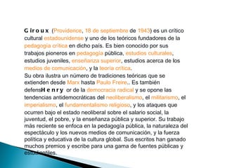 G i r o u x (Providence, 18 de septiembre de 1943) es un crítico
cultural estadounidense y uno de los teóricos fundadores de la
pedagogía crítica en dicho país. Es bien conocido por sus
trabajos pioneros en pedagogía pública, estudios culturales,
estudios juveniles, enseñanza superior, estudios acerca de los
medios de comunicación, y la teoría crítica.
Su obra ilustra un número de tradiciones teóricas que se
extienden desde Marx hasta Paulo Freire.. Es también
defensH e n r y or de la democracia radical y se opone las
tendencias antidemocráticas del neoliberalismo, el militarismo, el
imperialismo, el fundamentalismo religioso, y los ataques que
ocurren bajo el estado neoliberal sobre el salario social, la
juventud, el pobre, y la enseñanza pública y superior. Su trabajo
más reciente se enfoca en la pedagogía pública, la naturaleza del
espectáculo y los nuevos medios de comunicación, y la fuerza
política y educativa de la cultura global. Sus escritos han ganado
muchos premios y escribe para una gama de fuentes públicas y
estudiantiles.
 
